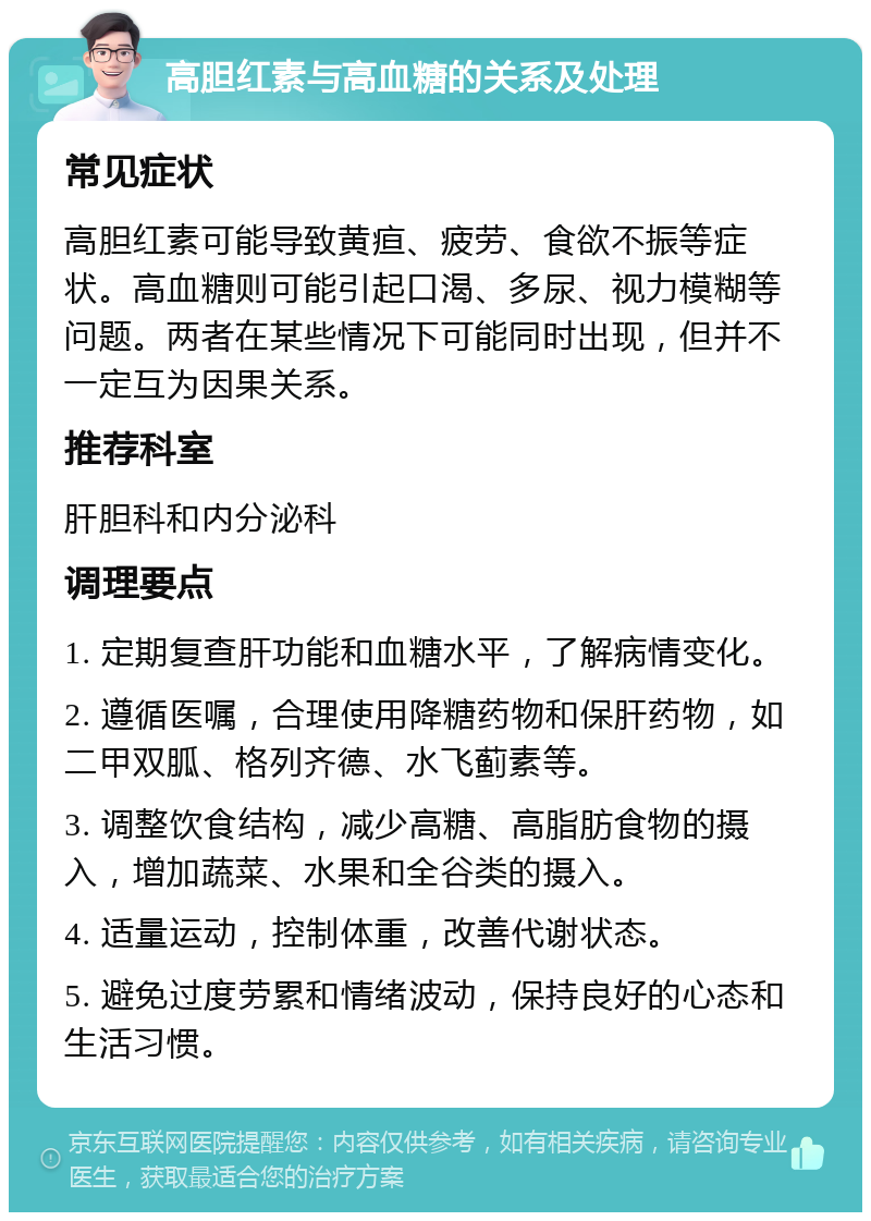 高胆红素与高血糖的关系及处理 常见症状 高胆红素可能导致黄疸、疲劳、食欲不振等症状。高血糖则可能引起口渴、多尿、视力模糊等问题。两者在某些情况下可能同时出现，但并不一定互为因果关系。 推荐科室 肝胆科和内分泌科 调理要点 1. 定期复查肝功能和血糖水平，了解病情变化。 2. 遵循医嘱，合理使用降糖药物和保肝药物，如二甲双胍、格列齐德、水飞蓟素等。 3. 调整饮食结构，减少高糖、高脂肪食物的摄入，增加蔬菜、水果和全谷类的摄入。 4. 适量运动，控制体重，改善代谢状态。 5. 避免过度劳累和情绪波动，保持良好的心态和生活习惯。