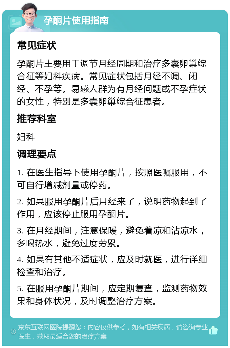 孕酮片使用指南 常见症状 孕酮片主要用于调节月经周期和治疗多囊卵巢综合征等妇科疾病。常见症状包括月经不调、闭经、不孕等。易感人群为有月经问题或不孕症状的女性，特别是多囊卵巢综合征患者。 推荐科室 妇科 调理要点 1. 在医生指导下使用孕酮片，按照医嘱服用，不可自行增减剂量或停药。 2. 如果服用孕酮片后月经来了，说明药物起到了作用，应该停止服用孕酮片。 3. 在月经期间，注意保暖，避免着凉和沾凉水，多喝热水，避免过度劳累。 4. 如果有其他不适症状，应及时就医，进行详细检查和治疗。 5. 在服用孕酮片期间，应定期复查，监测药物效果和身体状况，及时调整治疗方案。