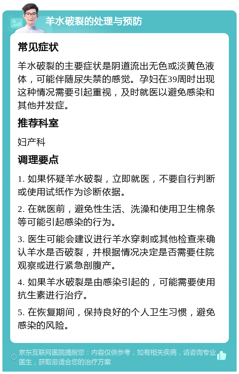 羊水破裂的处理与预防 常见症状 羊水破裂的主要症状是阴道流出无色或淡黄色液体，可能伴随尿失禁的感觉。孕妇在39周时出现这种情况需要引起重视，及时就医以避免感染和其他并发症。 推荐科室 妇产科 调理要点 1. 如果怀疑羊水破裂，立即就医，不要自行判断或使用试纸作为诊断依据。 2. 在就医前，避免性生活、洗澡和使用卫生棉条等可能引起感染的行为。 3. 医生可能会建议进行羊水穿刺或其他检查来确认羊水是否破裂，并根据情况决定是否需要住院观察或进行紧急剖腹产。 4. 如果羊水破裂是由感染引起的，可能需要使用抗生素进行治疗。 5. 在恢复期间，保持良好的个人卫生习惯，避免感染的风险。