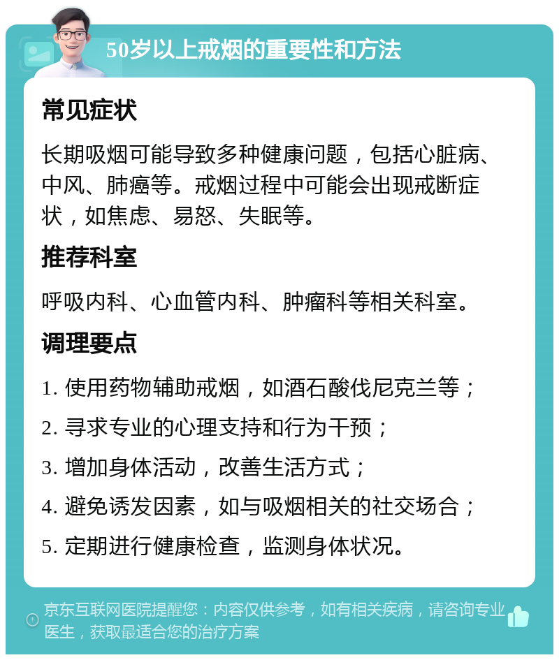 50岁以上戒烟的重要性和方法 常见症状 长期吸烟可能导致多种健康问题，包括心脏病、中风、肺癌等。戒烟过程中可能会出现戒断症状，如焦虑、易怒、失眠等。 推荐科室 呼吸内科、心血管内科、肿瘤科等相关科室。 调理要点 1. 使用药物辅助戒烟，如酒石酸伐尼克兰等； 2. 寻求专业的心理支持和行为干预； 3. 增加身体活动，改善生活方式； 4. 避免诱发因素，如与吸烟相关的社交场合； 5. 定期进行健康检查，监测身体状况。