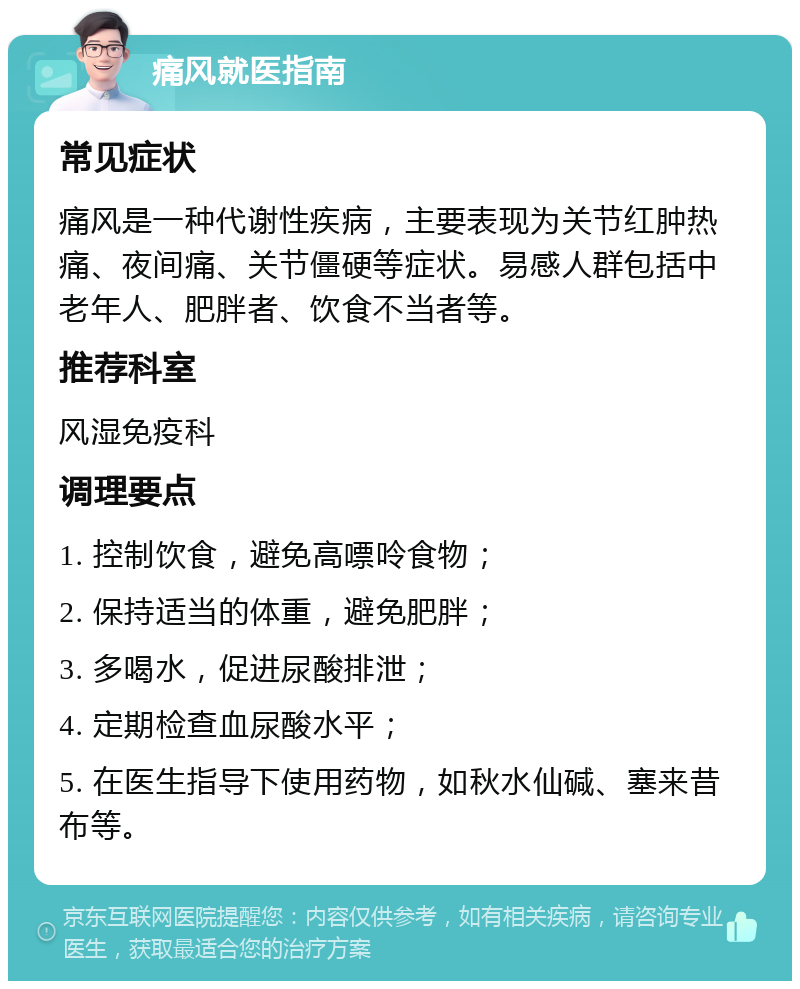 痛风就医指南 常见症状 痛风是一种代谢性疾病，主要表现为关节红肿热痛、夜间痛、关节僵硬等症状。易感人群包括中老年人、肥胖者、饮食不当者等。 推荐科室 风湿免疫科 调理要点 1. 控制饮食，避免高嘌呤食物； 2. 保持适当的体重，避免肥胖； 3. 多喝水，促进尿酸排泄； 4. 定期检查血尿酸水平； 5. 在医生指导下使用药物，如秋水仙碱、塞来昔布等。