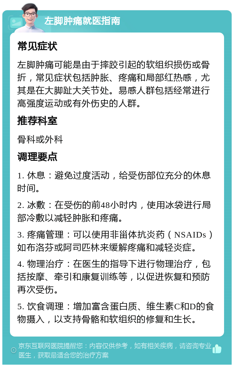 左脚肿痛就医指南 常见症状 左脚肿痛可能是由于摔跤引起的软组织损伤或骨折，常见症状包括肿胀、疼痛和局部红热感，尤其是在大脚趾大关节处。易感人群包括经常进行高强度运动或有外伤史的人群。 推荐科室 骨科或外科 调理要点 1. 休息：避免过度活动，给受伤部位充分的休息时间。 2. 冰敷：在受伤的前48小时内，使用冰袋进行局部冷敷以减轻肿胀和疼痛。 3. 疼痛管理：可以使用非甾体抗炎药（NSAIDs）如布洛芬或阿司匹林来缓解疼痛和减轻炎症。 4. 物理治疗：在医生的指导下进行物理治疗，包括按摩、牵引和康复训练等，以促进恢复和预防再次受伤。 5. 饮食调理：增加富含蛋白质、维生素C和D的食物摄入，以支持骨骼和软组织的修复和生长。