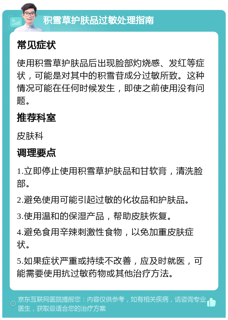 积雪草护肤品过敏处理指南 常见症状 使用积雪草护肤品后出现脸部灼烧感、发红等症状，可能是对其中的积雪苷成分过敏所致。这种情况可能在任何时候发生，即使之前使用没有问题。 推荐科室 皮肤科 调理要点 1.立即停止使用积雪草护肤品和甘软膏，清洗脸部。 2.避免使用可能引起过敏的化妆品和护肤品。 3.使用温和的保湿产品，帮助皮肤恢复。 4.避免食用辛辣刺激性食物，以免加重皮肤症状。 5.如果症状严重或持续不改善，应及时就医，可能需要使用抗过敏药物或其他治疗方法。