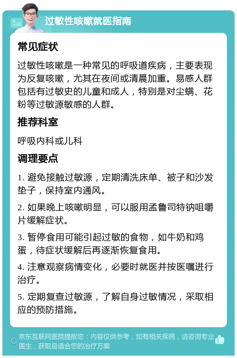 过敏性咳嗽就医指南 常见症状 过敏性咳嗽是一种常见的呼吸道疾病，主要表现为反复咳嗽，尤其在夜间或清晨加重。易感人群包括有过敏史的儿童和成人，特别是对尘螨、花粉等过敏源敏感的人群。 推荐科室 呼吸内科或儿科 调理要点 1. 避免接触过敏源，定期清洗床单、被子和沙发垫子，保持室内通风。 2. 如果晚上咳嗽明显，可以服用孟鲁司特钠咀嚼片缓解症状。 3. 暂停食用可能引起过敏的食物，如牛奶和鸡蛋，待症状缓解后再逐渐恢复食用。 4. 注意观察病情变化，必要时就医并按医嘱进行治疗。 5. 定期复查过敏源，了解自身过敏情况，采取相应的预防措施。