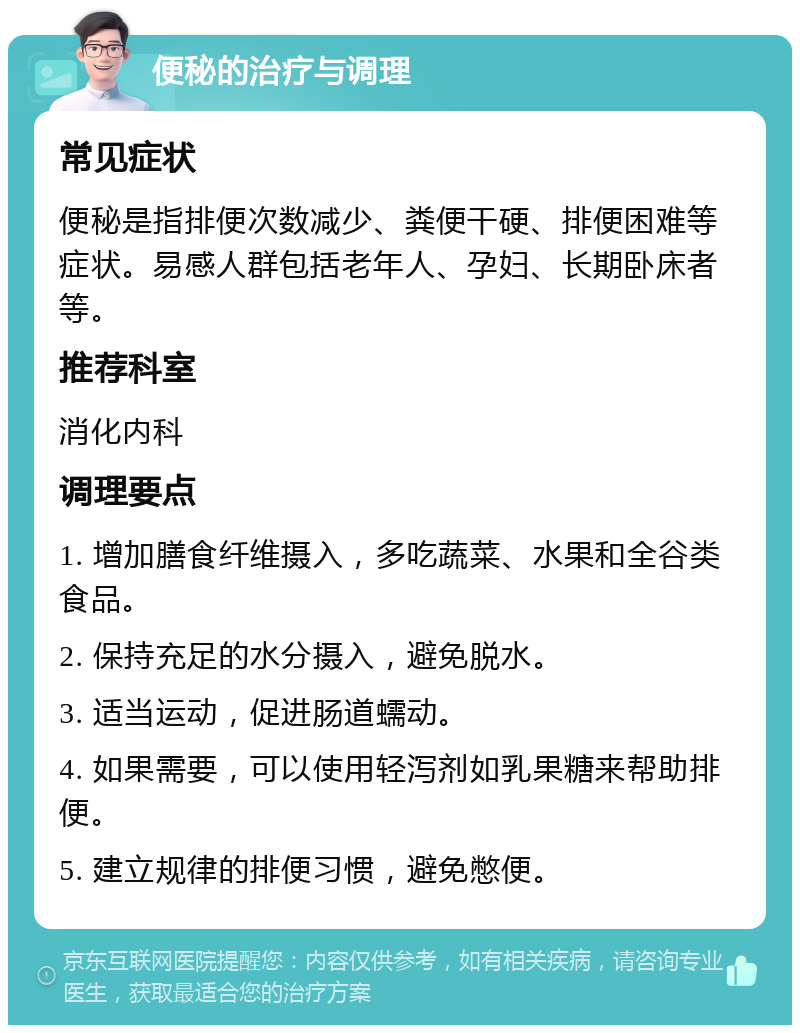 便秘的治疗与调理 常见症状 便秘是指排便次数减少、粪便干硬、排便困难等症状。易感人群包括老年人、孕妇、长期卧床者等。 推荐科室 消化内科 调理要点 1. 增加膳食纤维摄入，多吃蔬菜、水果和全谷类食品。 2. 保持充足的水分摄入，避免脱水。 3. 适当运动，促进肠道蠕动。 4. 如果需要，可以使用轻泻剂如乳果糖来帮助排便。 5. 建立规律的排便习惯，避免憋便。