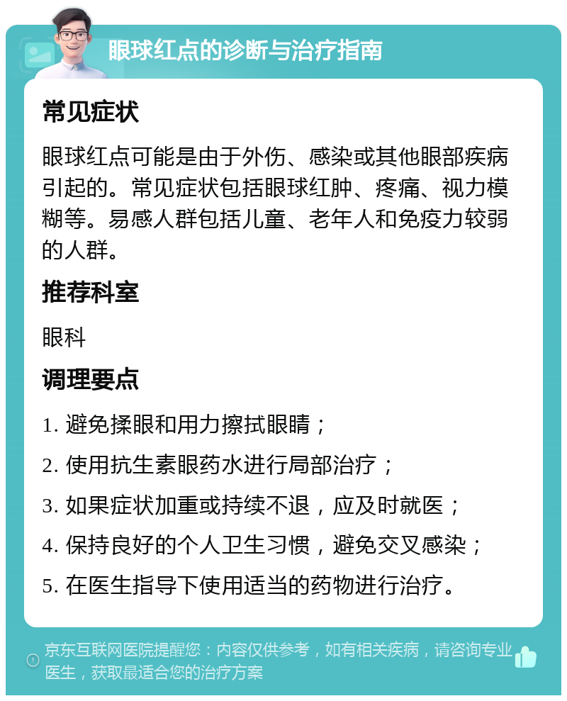 眼球红点的诊断与治疗指南 常见症状 眼球红点可能是由于外伤、感染或其他眼部疾病引起的。常见症状包括眼球红肿、疼痛、视力模糊等。易感人群包括儿童、老年人和免疫力较弱的人群。 推荐科室 眼科 调理要点 1. 避免揉眼和用力擦拭眼睛； 2. 使用抗生素眼药水进行局部治疗； 3. 如果症状加重或持续不退，应及时就医； 4. 保持良好的个人卫生习惯，避免交叉感染； 5. 在医生指导下使用适当的药物进行治疗。