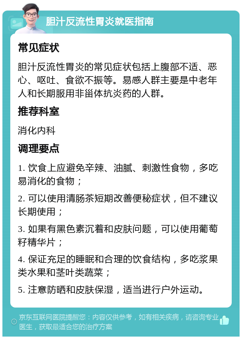 胆汁反流性胃炎就医指南 常见症状 胆汁反流性胃炎的常见症状包括上腹部不适、恶心、呕吐、食欲不振等。易感人群主要是中老年人和长期服用非甾体抗炎药的人群。 推荐科室 消化内科 调理要点 1. 饮食上应避免辛辣、油腻、刺激性食物，多吃易消化的食物； 2. 可以使用清肠茶短期改善便秘症状，但不建议长期使用； 3. 如果有黑色素沉着和皮肤问题，可以使用葡萄籽精华片； 4. 保证充足的睡眠和合理的饮食结构，多吃浆果类水果和茎叶类蔬菜； 5. 注意防晒和皮肤保湿，适当进行户外运动。