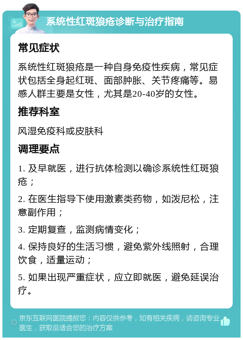 系统性红斑狼疮诊断与治疗指南 常见症状 系统性红斑狼疮是一种自身免疫性疾病，常见症状包括全身起红斑、面部肿胀、关节疼痛等。易感人群主要是女性，尤其是20-40岁的女性。 推荐科室 风湿免疫科或皮肤科 调理要点 1. 及早就医，进行抗体检测以确诊系统性红斑狼疮； 2. 在医生指导下使用激素类药物，如泼尼松，注意副作用； 3. 定期复查，监测病情变化； 4. 保持良好的生活习惯，避免紫外线照射，合理饮食，适量运动； 5. 如果出现严重症状，应立即就医，避免延误治疗。