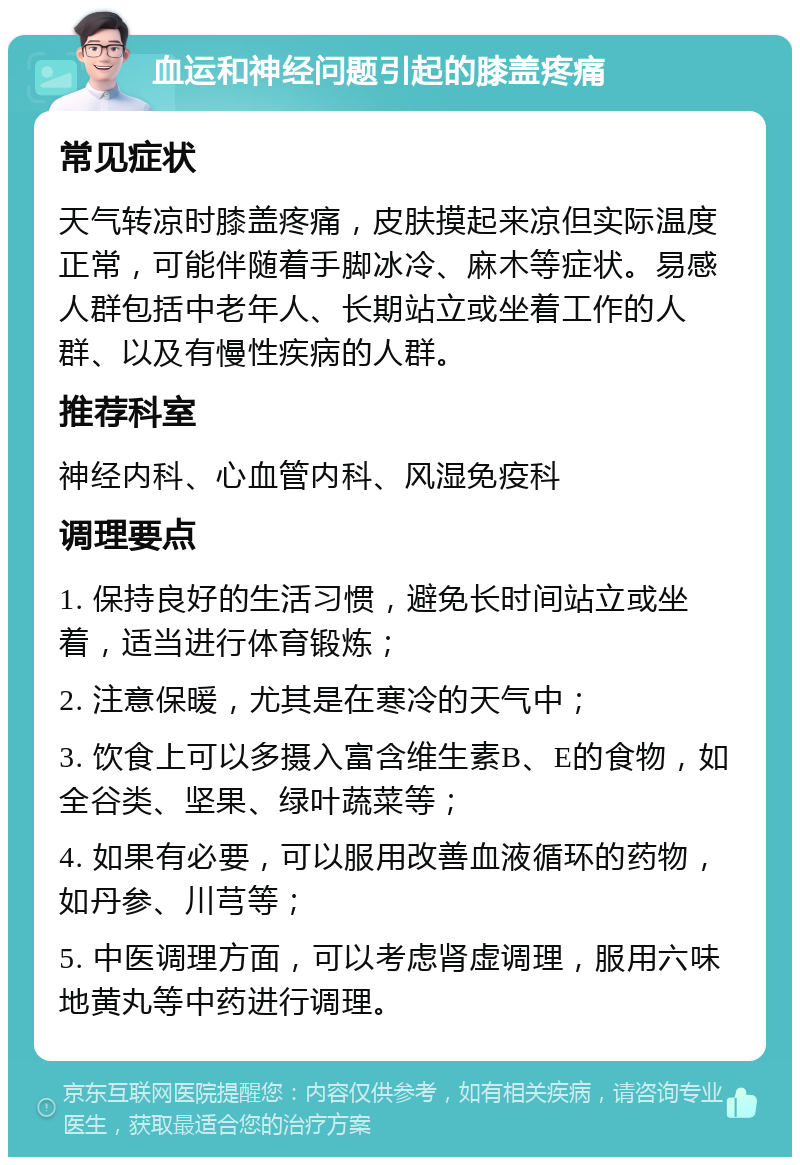 血运和神经问题引起的膝盖疼痛 常见症状 天气转凉时膝盖疼痛，皮肤摸起来凉但实际温度正常，可能伴随着手脚冰冷、麻木等症状。易感人群包括中老年人、长期站立或坐着工作的人群、以及有慢性疾病的人群。 推荐科室 神经内科、心血管内科、风湿免疫科 调理要点 1. 保持良好的生活习惯，避免长时间站立或坐着，适当进行体育锻炼； 2. 注意保暖，尤其是在寒冷的天气中； 3. 饮食上可以多摄入富含维生素B、E的食物，如全谷类、坚果、绿叶蔬菜等； 4. 如果有必要，可以服用改善血液循环的药物，如丹参、川芎等； 5. 中医调理方面，可以考虑肾虚调理，服用六味地黄丸等中药进行调理。