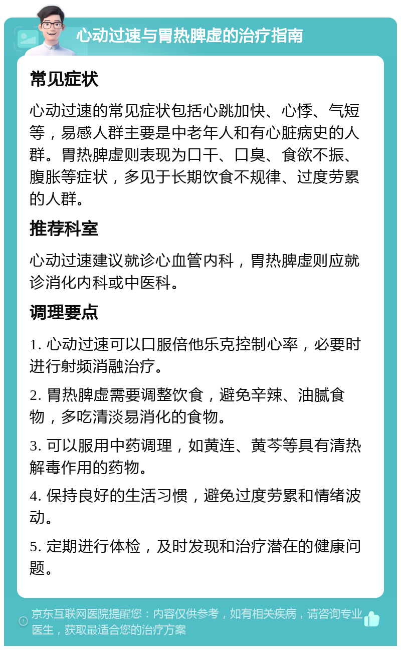 心动过速与胃热脾虚的治疗指南 常见症状 心动过速的常见症状包括心跳加快、心悸、气短等，易感人群主要是中老年人和有心脏病史的人群。胃热脾虚则表现为口干、口臭、食欲不振、腹胀等症状，多见于长期饮食不规律、过度劳累的人群。 推荐科室 心动过速建议就诊心血管内科，胃热脾虚则应就诊消化内科或中医科。 调理要点 1. 心动过速可以口服倍他乐克控制心率，必要时进行射频消融治疗。 2. 胃热脾虚需要调整饮食，避免辛辣、油腻食物，多吃清淡易消化的食物。 3. 可以服用中药调理，如黄连、黄芩等具有清热解毒作用的药物。 4. 保持良好的生活习惯，避免过度劳累和情绪波动。 5. 定期进行体检，及时发现和治疗潜在的健康问题。