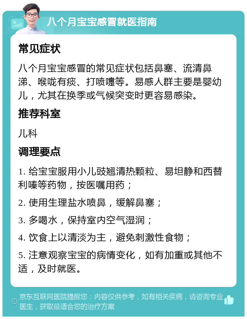 八个月宝宝感冒就医指南 常见症状 八个月宝宝感冒的常见症状包括鼻塞、流清鼻涕、喉咙有痰、打喷嚏等。易感人群主要是婴幼儿，尤其在换季或气候突变时更容易感染。 推荐科室 儿科 调理要点 1. 给宝宝服用小儿豉翘清热颗粒、易坦静和西替利嗪等药物，按医嘱用药； 2. 使用生理盐水喷鼻，缓解鼻塞； 3. 多喝水，保持室内空气湿润； 4. 饮食上以清淡为主，避免刺激性食物； 5. 注意观察宝宝的病情变化，如有加重或其他不适，及时就医。