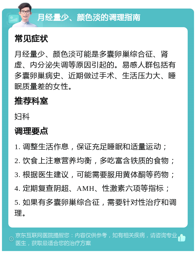 月经量少、颜色淡的调理指南 常见症状 月经量少、颜色淡可能是多囊卵巢综合征、肾虚、内分泌失调等原因引起的。易感人群包括有多囊卵巢病史、近期做过手术、生活压力大、睡眠质量差的女性。 推荐科室 妇科 调理要点 1. 调整生活作息，保证充足睡眠和适量运动； 2. 饮食上注意营养均衡，多吃富含铁质的食物； 3. 根据医生建议，可能需要服用黄体酮等药物； 4. 定期复查阴超、AMH、性激素六项等指标； 5. 如果有多囊卵巢综合征，需要针对性治疗和调理。