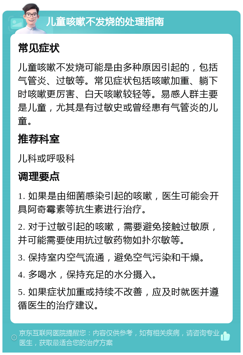 儿童咳嗽不发烧的处理指南 常见症状 儿童咳嗽不发烧可能是由多种原因引起的，包括气管炎、过敏等。常见症状包括咳嗽加重、躺下时咳嗽更厉害、白天咳嗽较轻等。易感人群主要是儿童，尤其是有过敏史或曾经患有气管炎的儿童。 推荐科室 儿科或呼吸科 调理要点 1. 如果是由细菌感染引起的咳嗽，医生可能会开具阿奇霉素等抗生素进行治疗。 2. 对于过敏引起的咳嗽，需要避免接触过敏原，并可能需要使用抗过敏药物如扑尔敏等。 3. 保持室内空气流通，避免空气污染和干燥。 4. 多喝水，保持充足的水分摄入。 5. 如果症状加重或持续不改善，应及时就医并遵循医生的治疗建议。