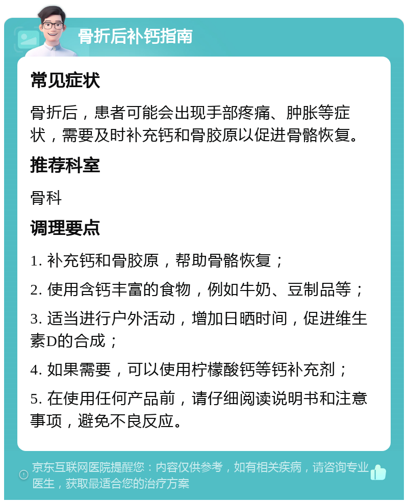 骨折后补钙指南 常见症状 骨折后，患者可能会出现手部疼痛、肿胀等症状，需要及时补充钙和骨胶原以促进骨骼恢复。 推荐科室 骨科 调理要点 1. 补充钙和骨胶原，帮助骨骼恢复； 2. 使用含钙丰富的食物，例如牛奶、豆制品等； 3. 适当进行户外活动，增加日晒时间，促进维生素D的合成； 4. 如果需要，可以使用柠檬酸钙等钙补充剂； 5. 在使用任何产品前，请仔细阅读说明书和注意事项，避免不良反应。