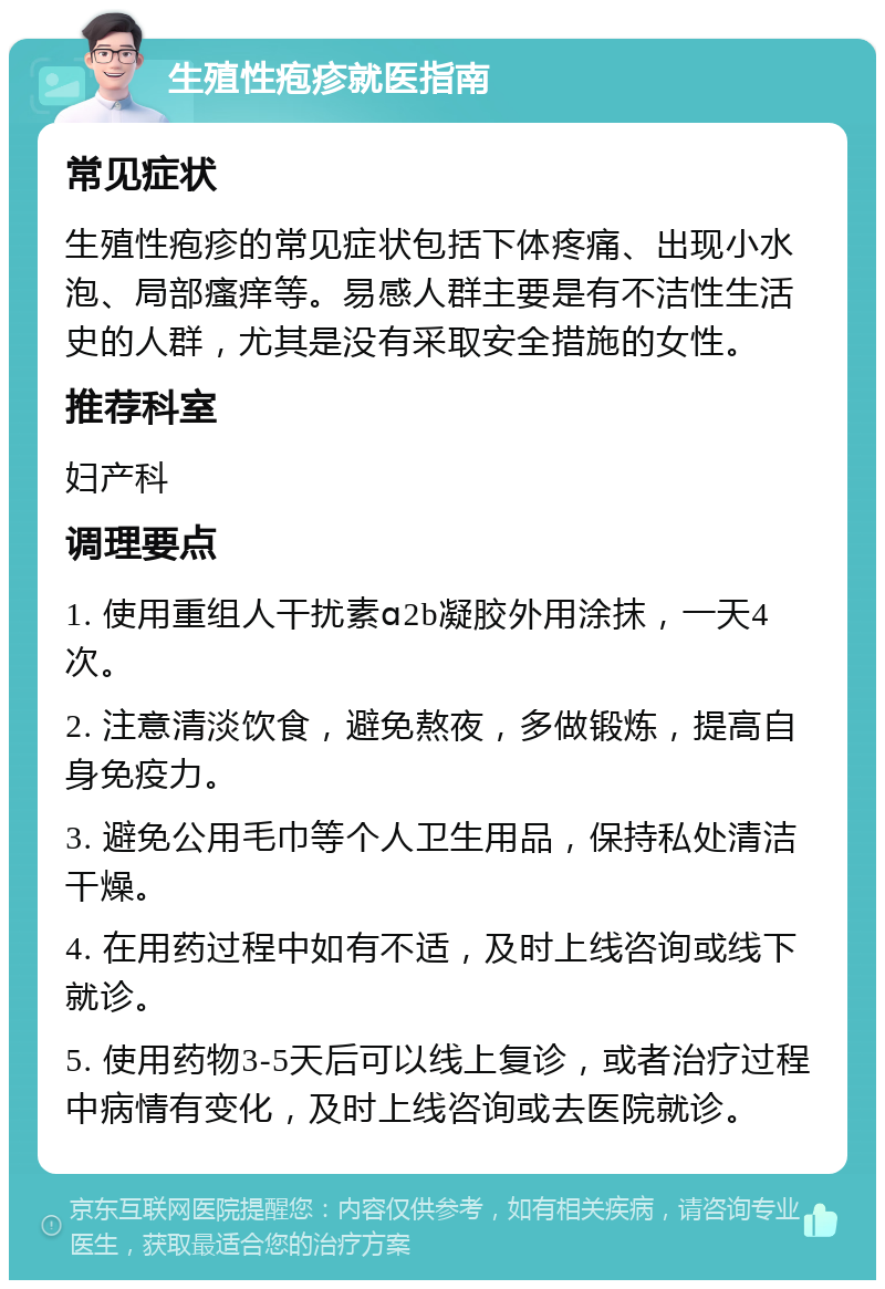 生殖性疱疹就医指南 常见症状 生殖性疱疹的常见症状包括下体疼痛、出现小水泡、局部瘙痒等。易感人群主要是有不洁性生活史的人群，尤其是没有采取安全措施的女性。 推荐科室 妇产科 调理要点 1. 使用重组人干扰素ɑ2b凝胶外用涂抹，一天4次。 2. 注意清淡饮食，避免熬夜，多做锻炼，提高自身免疫力。 3. 避免公用毛巾等个人卫生用品，保持私处清洁干燥。 4. 在用药过程中如有不适，及时上线咨询或线下就诊。 5. 使用药物3-5天后可以线上复诊，或者治疗过程中病情有变化，及时上线咨询或去医院就诊。