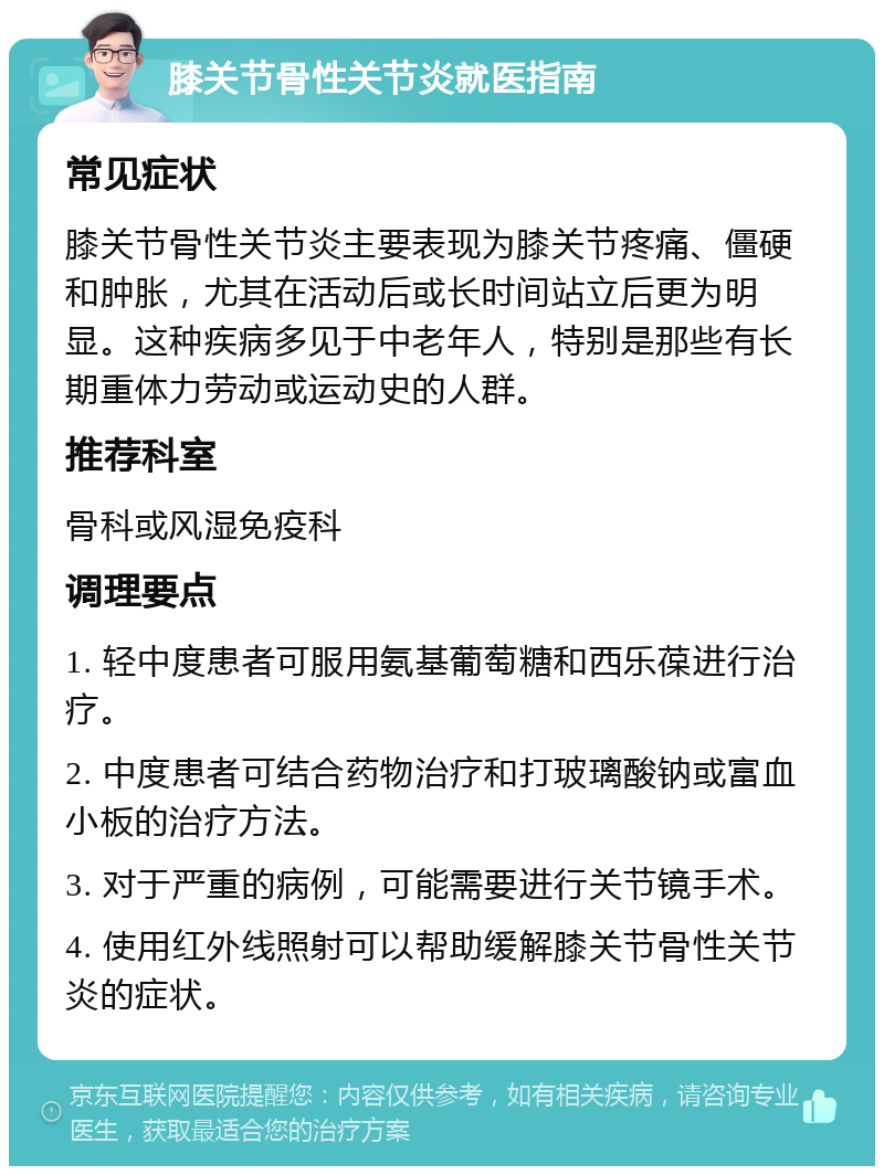 膝关节骨性关节炎就医指南 常见症状 膝关节骨性关节炎主要表现为膝关节疼痛、僵硬和肿胀，尤其在活动后或长时间站立后更为明显。这种疾病多见于中老年人，特别是那些有长期重体力劳动或运动史的人群。 推荐科室 骨科或风湿免疫科 调理要点 1. 轻中度患者可服用氨基葡萄糖和西乐葆进行治疗。 2. 中度患者可结合药物治疗和打玻璃酸钠或富血小板的治疗方法。 3. 对于严重的病例，可能需要进行关节镜手术。 4. 使用红外线照射可以帮助缓解膝关节骨性关节炎的症状。