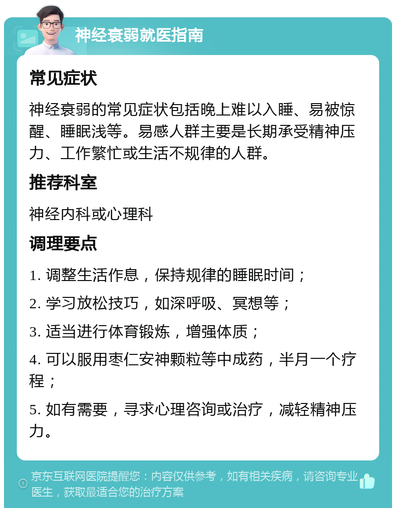 神经衰弱就医指南 常见症状 神经衰弱的常见症状包括晚上难以入睡、易被惊醒、睡眠浅等。易感人群主要是长期承受精神压力、工作繁忙或生活不规律的人群。 推荐科室 神经内科或心理科 调理要点 1. 调整生活作息，保持规律的睡眠时间； 2. 学习放松技巧，如深呼吸、冥想等； 3. 适当进行体育锻炼，增强体质； 4. 可以服用枣仁安神颗粒等中成药，半月一个疗程； 5. 如有需要，寻求心理咨询或治疗，减轻精神压力。