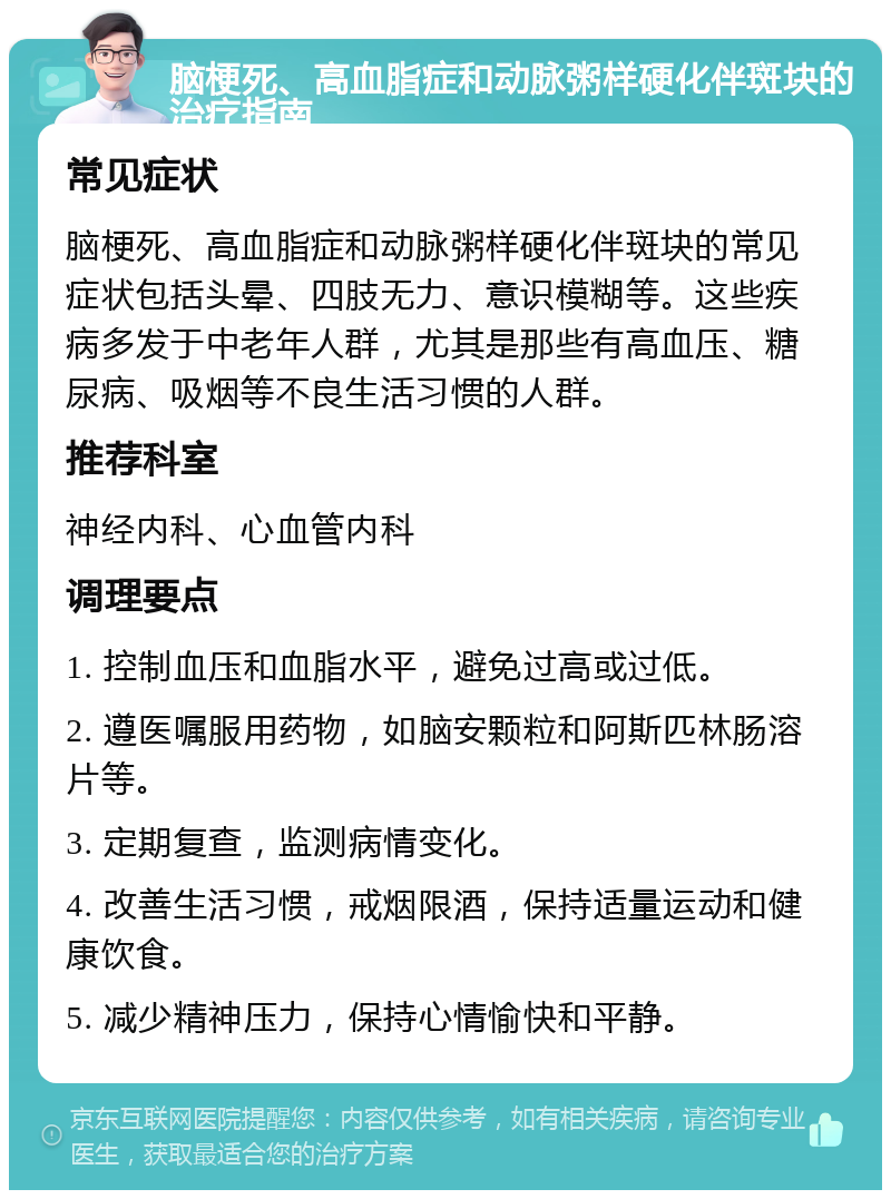 脑梗死、高血脂症和动脉粥样硬化伴斑块的治疗指南 常见症状 脑梗死、高血脂症和动脉粥样硬化伴斑块的常见症状包括头晕、四肢无力、意识模糊等。这些疾病多发于中老年人群，尤其是那些有高血压、糖尿病、吸烟等不良生活习惯的人群。 推荐科室 神经内科、心血管内科 调理要点 1. 控制血压和血脂水平，避免过高或过低。 2. 遵医嘱服用药物，如脑安颗粒和阿斯匹林肠溶片等。 3. 定期复查，监测病情变化。 4. 改善生活习惯，戒烟限酒，保持适量运动和健康饮食。 5. 减少精神压力，保持心情愉快和平静。