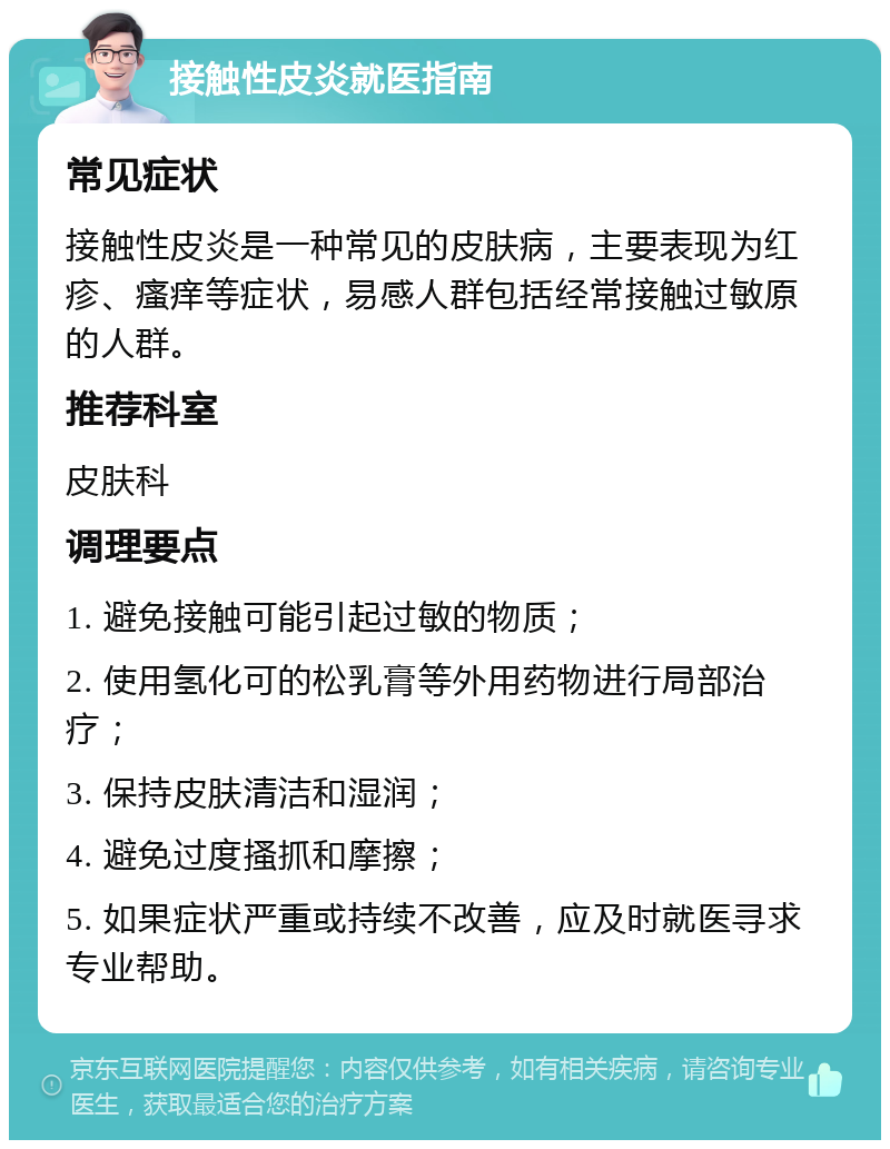 接触性皮炎就医指南 常见症状 接触性皮炎是一种常见的皮肤病，主要表现为红疹、瘙痒等症状，易感人群包括经常接触过敏原的人群。 推荐科室 皮肤科 调理要点 1. 避免接触可能引起过敏的物质； 2. 使用氢化可的松乳膏等外用药物进行局部治疗； 3. 保持皮肤清洁和湿润； 4. 避免过度搔抓和摩擦； 5. 如果症状严重或持续不改善，应及时就医寻求专业帮助。