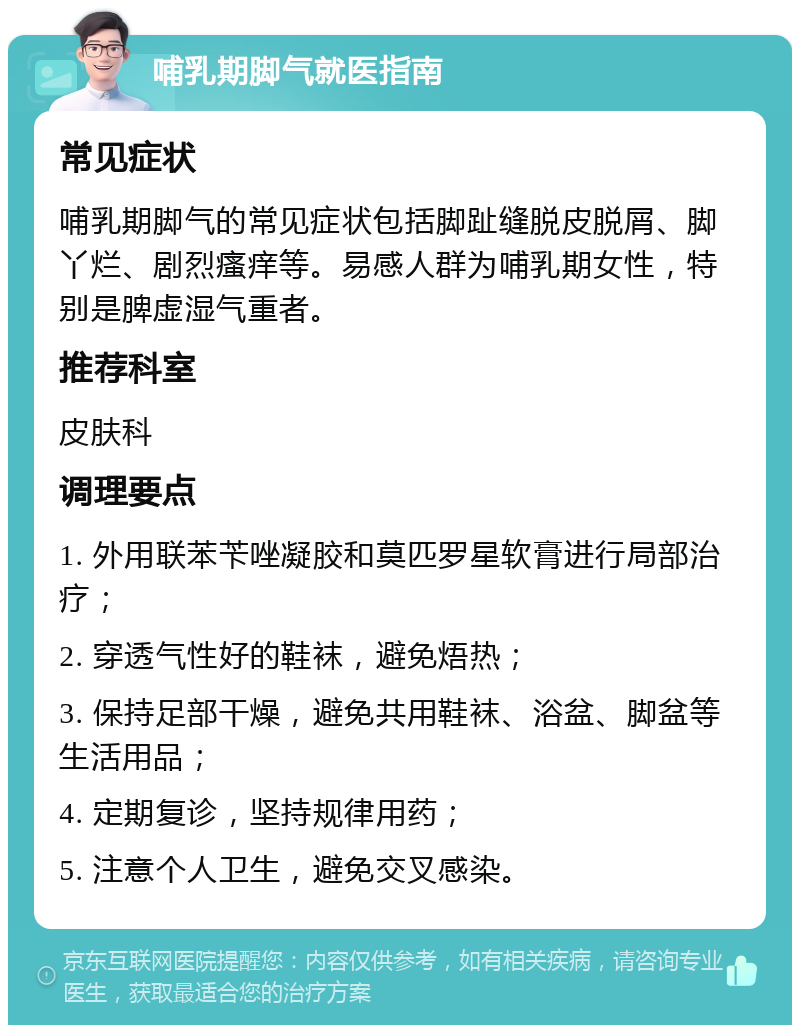 哺乳期脚气就医指南 常见症状 哺乳期脚气的常见症状包括脚趾缝脱皮脱屑、脚丫烂、剧烈瘙痒等。易感人群为哺乳期女性，特别是脾虚湿气重者。 推荐科室 皮肤科 调理要点 1. 外用联苯苄唑凝胶和莫匹罗星软膏进行局部治疗； 2. 穿透气性好的鞋袜，避免焐热； 3. 保持足部干燥，避免共用鞋袜、浴盆、脚盆等生活用品； 4. 定期复诊，坚持规律用药； 5. 注意个人卫生，避免交叉感染。