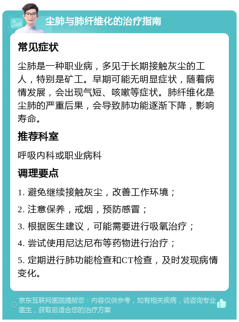 尘肺与肺纤维化的治疗指南 常见症状 尘肺是一种职业病，多见于长期接触灰尘的工人，特别是矿工。早期可能无明显症状，随着病情发展，会出现气短、咳嗽等症状。肺纤维化是尘肺的严重后果，会导致肺功能逐渐下降，影响寿命。 推荐科室 呼吸内科或职业病科 调理要点 1. 避免继续接触灰尘，改善工作环境； 2. 注意保养，戒烟，预防感冒； 3. 根据医生建议，可能需要进行吸氧治疗； 4. 尝试使用尼达尼布等药物进行治疗； 5. 定期进行肺功能检查和CT检查，及时发现病情变化。