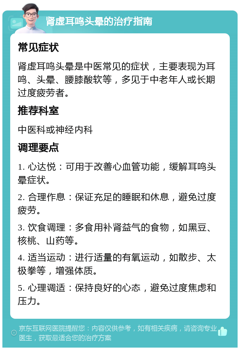 肾虚耳鸣头晕的治疗指南 常见症状 肾虚耳鸣头晕是中医常见的症状，主要表现为耳鸣、头晕、腰膝酸软等，多见于中老年人或长期过度疲劳者。 推荐科室 中医科或神经内科 调理要点 1. 心达悦：可用于改善心血管功能，缓解耳鸣头晕症状。 2. 合理作息：保证充足的睡眠和休息，避免过度疲劳。 3. 饮食调理：多食用补肾益气的食物，如黑豆、核桃、山药等。 4. 适当运动：进行适量的有氧运动，如散步、太极拳等，增强体质。 5. 心理调适：保持良好的心态，避免过度焦虑和压力。