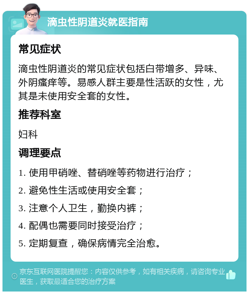 滴虫性阴道炎就医指南 常见症状 滴虫性阴道炎的常见症状包括白带增多、异味、外阴瘙痒等。易感人群主要是性活跃的女性，尤其是未使用安全套的女性。 推荐科室 妇科 调理要点 1. 使用甲硝唑、替硝唑等药物进行治疗； 2. 避免性生活或使用安全套； 3. 注意个人卫生，勤换内裤； 4. 配偶也需要同时接受治疗； 5. 定期复查，确保病情完全治愈。