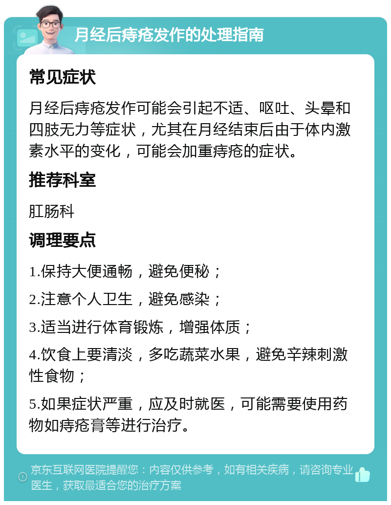 月经后痔疮发作的处理指南 常见症状 月经后痔疮发作可能会引起不适、呕吐、头晕和四肢无力等症状，尤其在月经结束后由于体内激素水平的变化，可能会加重痔疮的症状。 推荐科室 肛肠科 调理要点 1.保持大便通畅，避免便秘； 2.注意个人卫生，避免感染； 3.适当进行体育锻炼，增强体质； 4.饮食上要清淡，多吃蔬菜水果，避免辛辣刺激性食物； 5.如果症状严重，应及时就医，可能需要使用药物如痔疮膏等进行治疗。