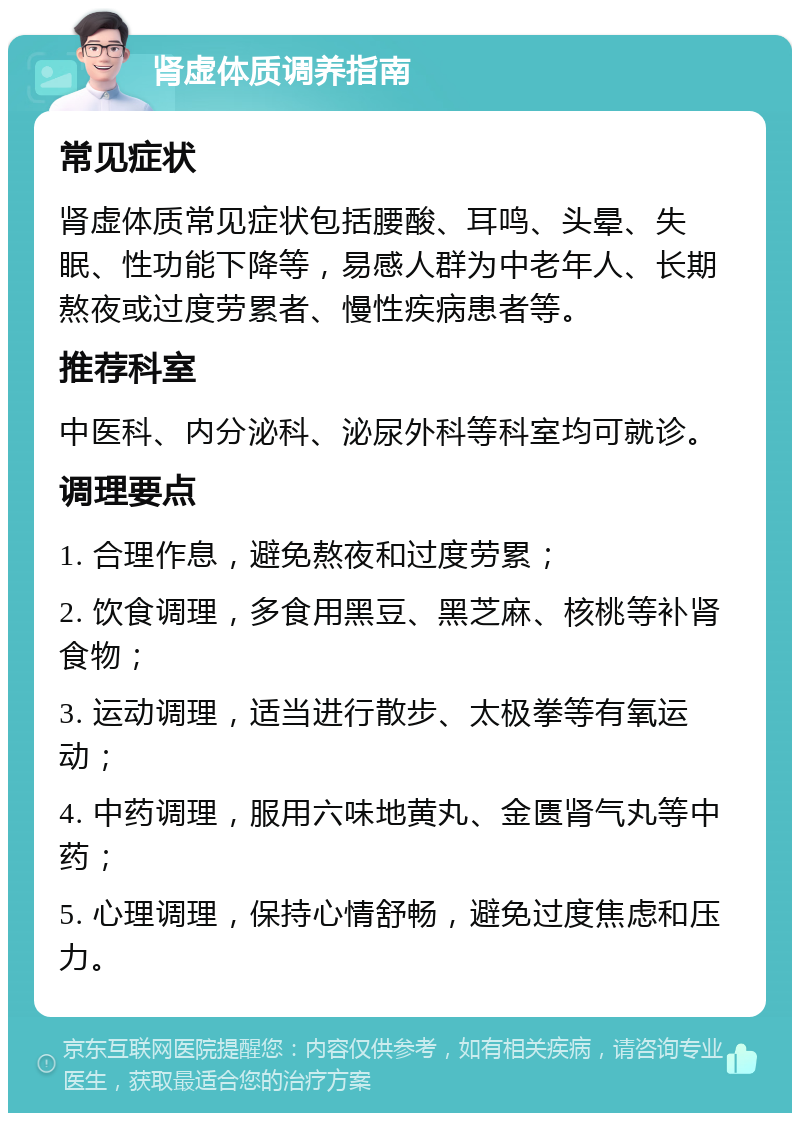 肾虚体质调养指南 常见症状 肾虚体质常见症状包括腰酸、耳鸣、头晕、失眠、性功能下降等，易感人群为中老年人、长期熬夜或过度劳累者、慢性疾病患者等。 推荐科室 中医科、内分泌科、泌尿外科等科室均可就诊。 调理要点 1. 合理作息，避免熬夜和过度劳累； 2. 饮食调理，多食用黑豆、黑芝麻、核桃等补肾食物； 3. 运动调理，适当进行散步、太极拳等有氧运动； 4. 中药调理，服用六味地黄丸、金匮肾气丸等中药； 5. 心理调理，保持心情舒畅，避免过度焦虑和压力。