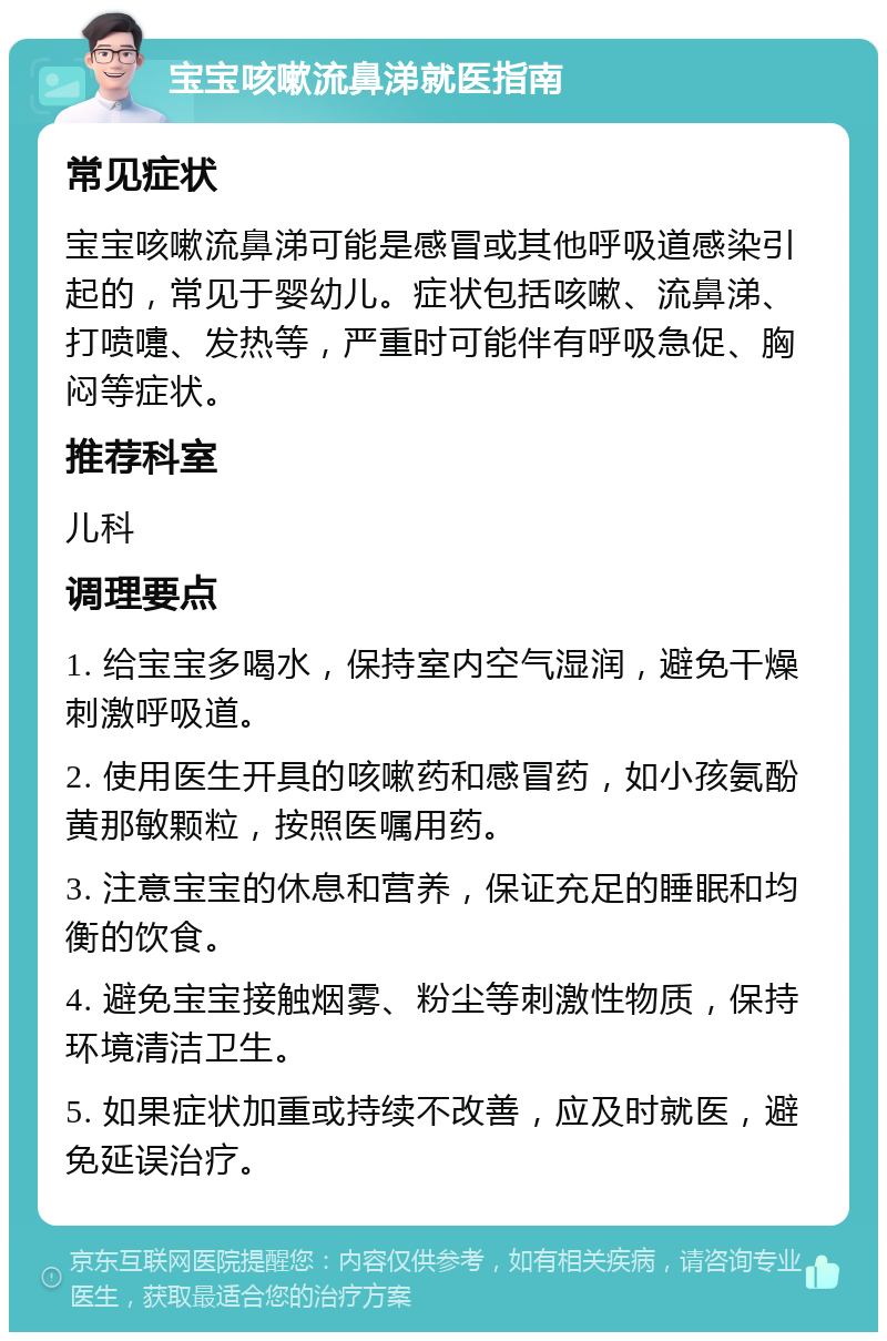 宝宝咳嗽流鼻涕就医指南 常见症状 宝宝咳嗽流鼻涕可能是感冒或其他呼吸道感染引起的，常见于婴幼儿。症状包括咳嗽、流鼻涕、打喷嚏、发热等，严重时可能伴有呼吸急促、胸闷等症状。 推荐科室 儿科 调理要点 1. 给宝宝多喝水，保持室内空气湿润，避免干燥刺激呼吸道。 2. 使用医生开具的咳嗽药和感冒药，如小孩氨酚黄那敏颗粒，按照医嘱用药。 3. 注意宝宝的休息和营养，保证充足的睡眠和均衡的饮食。 4. 避免宝宝接触烟雾、粉尘等刺激性物质，保持环境清洁卫生。 5. 如果症状加重或持续不改善，应及时就医，避免延误治疗。