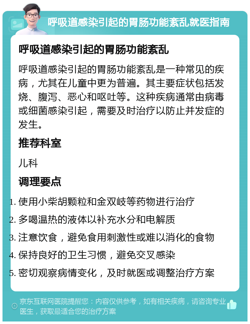 呼吸道感染引起的胃肠功能紊乱就医指南 呼吸道感染引起的胃肠功能紊乱 呼吸道感染引起的胃肠功能紊乱是一种常见的疾病，尤其在儿童中更为普遍。其主要症状包括发烧、腹泻、恶心和呕吐等。这种疾病通常由病毒或细菌感染引起，需要及时治疗以防止并发症的发生。 推荐科室 儿科 调理要点 使用小柴胡颗粒和金双岐等药物进行治疗 多喝温热的液体以补充水分和电解质 注意饮食，避免食用刺激性或难以消化的食物 保持良好的卫生习惯，避免交叉感染 密切观察病情变化，及时就医或调整治疗方案