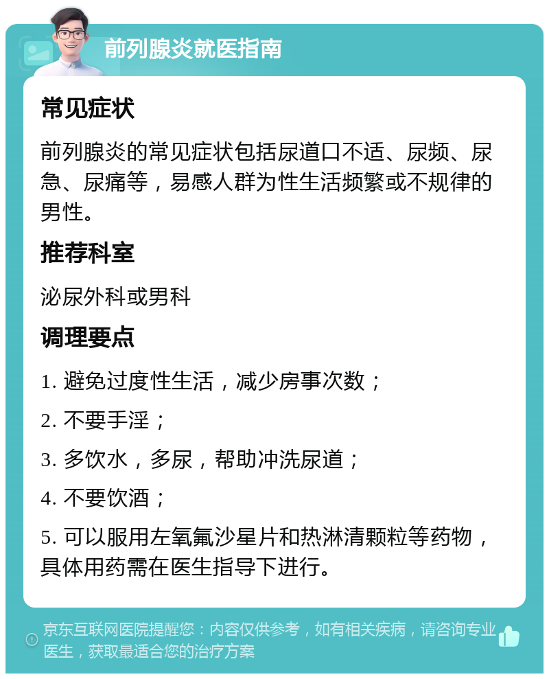 前列腺炎就医指南 常见症状 前列腺炎的常见症状包括尿道口不适、尿频、尿急、尿痛等，易感人群为性生活频繁或不规律的男性。 推荐科室 泌尿外科或男科 调理要点 1. 避免过度性生活，减少房事次数； 2. 不要手淫； 3. 多饮水，多尿，帮助冲洗尿道； 4. 不要饮酒； 5. 可以服用左氧氟沙星片和热淋清颗粒等药物，具体用药需在医生指导下进行。