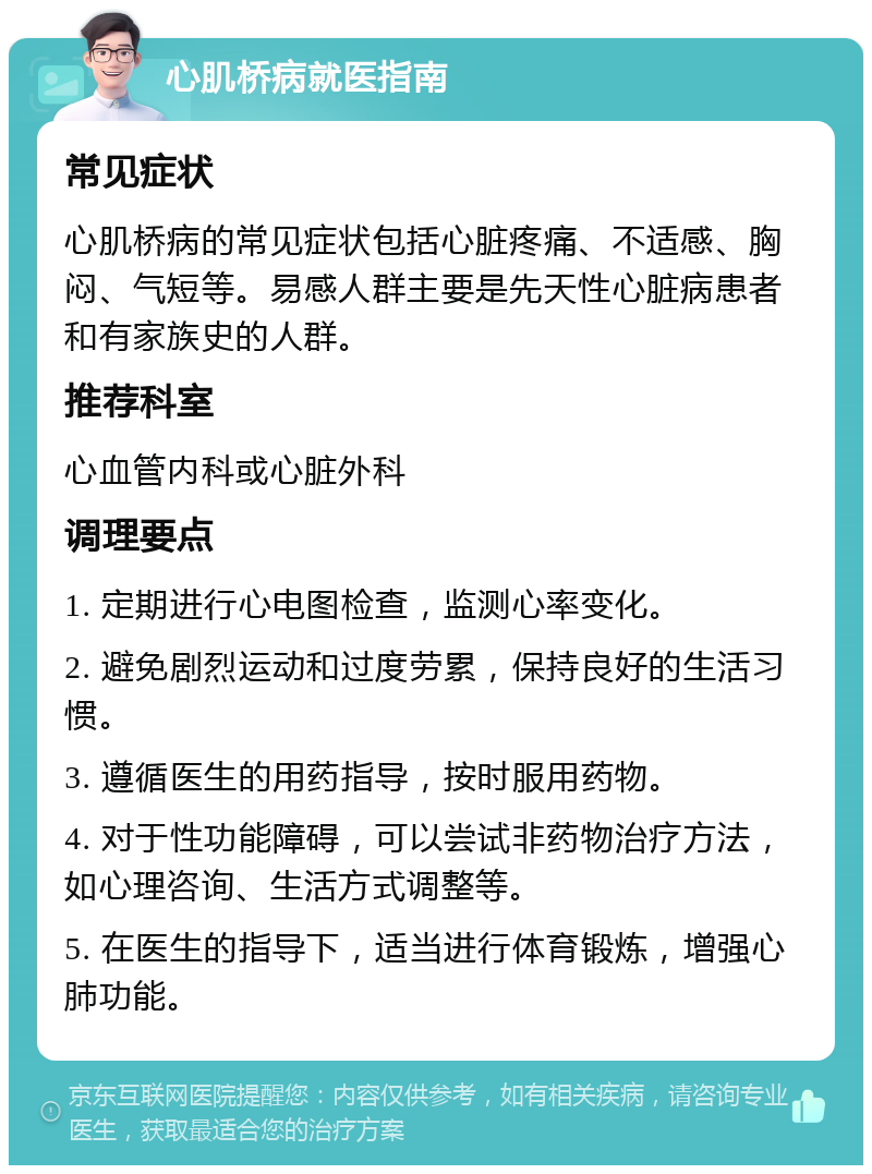 心肌桥病就医指南 常见症状 心肌桥病的常见症状包括心脏疼痛、不适感、胸闷、气短等。易感人群主要是先天性心脏病患者和有家族史的人群。 推荐科室 心血管内科或心脏外科 调理要点 1. 定期进行心电图检查，监测心率变化。 2. 避免剧烈运动和过度劳累，保持良好的生活习惯。 3. 遵循医生的用药指导，按时服用药物。 4. 对于性功能障碍，可以尝试非药物治疗方法，如心理咨询、生活方式调整等。 5. 在医生的指导下，适当进行体育锻炼，增强心肺功能。