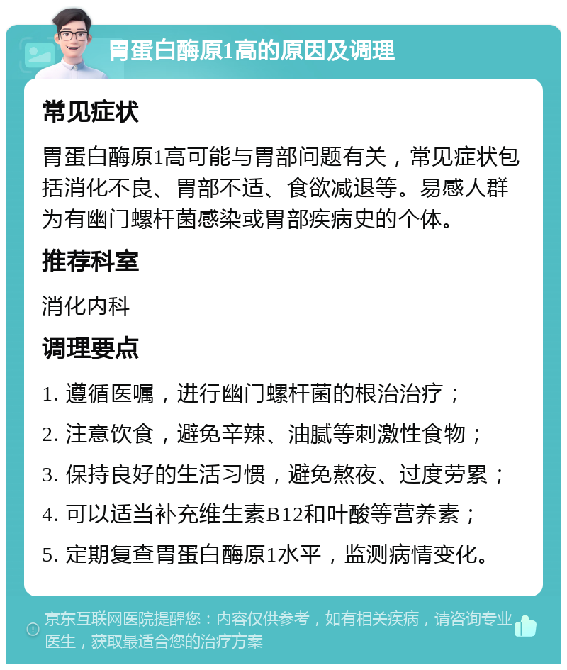 胃蛋白酶原1高的原因及调理 常见症状 胃蛋白酶原1高可能与胃部问题有关，常见症状包括消化不良、胃部不适、食欲减退等。易感人群为有幽门螺杆菌感染或胃部疾病史的个体。 推荐科室 消化内科 调理要点 1. 遵循医嘱，进行幽门螺杆菌的根治治疗； 2. 注意饮食，避免辛辣、油腻等刺激性食物； 3. 保持良好的生活习惯，避免熬夜、过度劳累； 4. 可以适当补充维生素B12和叶酸等营养素； 5. 定期复查胃蛋白酶原1水平，监测病情变化。