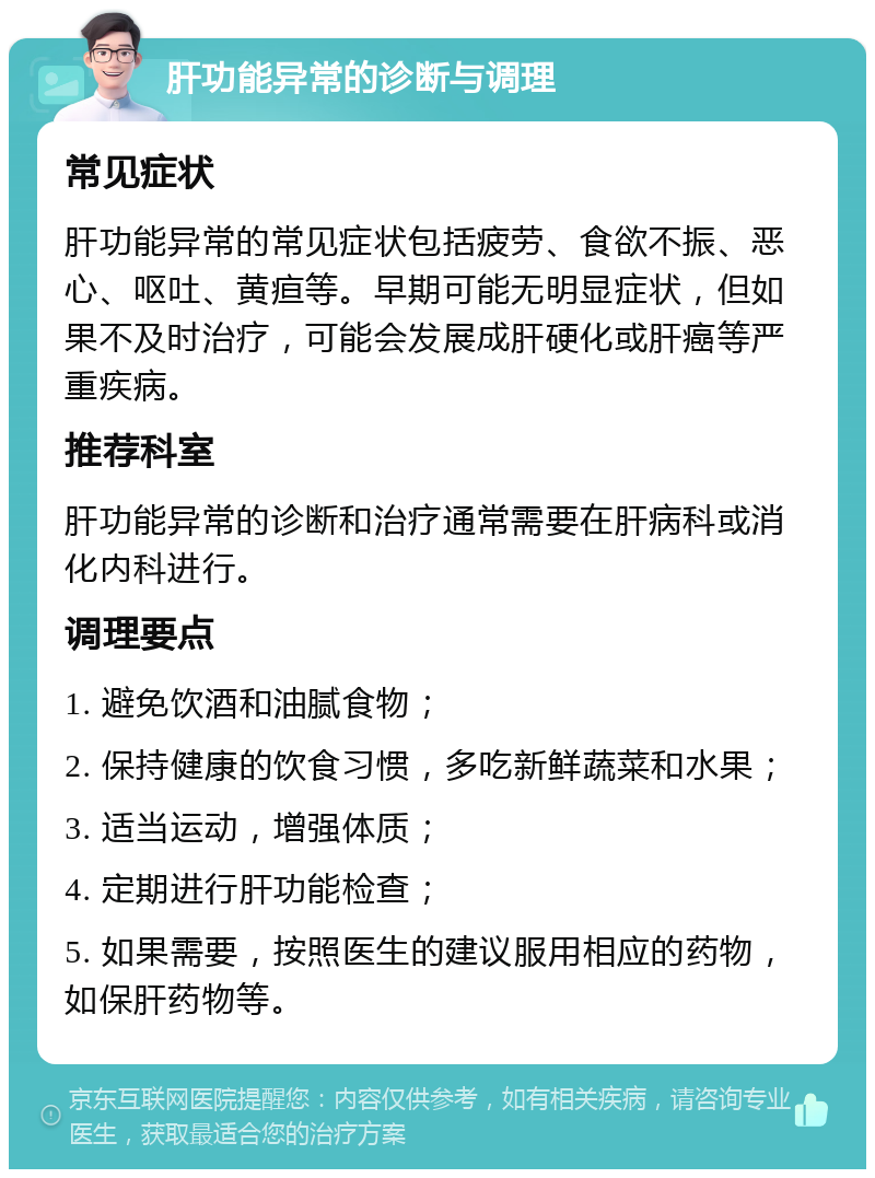 肝功能异常的诊断与调理 常见症状 肝功能异常的常见症状包括疲劳、食欲不振、恶心、呕吐、黄疸等。早期可能无明显症状，但如果不及时治疗，可能会发展成肝硬化或肝癌等严重疾病。 推荐科室 肝功能异常的诊断和治疗通常需要在肝病科或消化内科进行。 调理要点 1. 避免饮酒和油腻食物； 2. 保持健康的饮食习惯，多吃新鲜蔬菜和水果； 3. 适当运动，增强体质； 4. 定期进行肝功能检查； 5. 如果需要，按照医生的建议服用相应的药物，如保肝药物等。