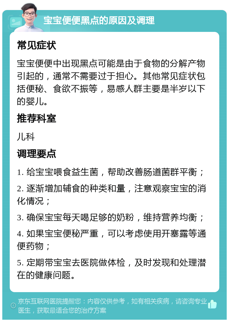 宝宝便便黑点的原因及调理 常见症状 宝宝便便中出现黑点可能是由于食物的分解产物引起的，通常不需要过于担心。其他常见症状包括便秘、食欲不振等，易感人群主要是半岁以下的婴儿。 推荐科室 儿科 调理要点 1. 给宝宝喂食益生菌，帮助改善肠道菌群平衡； 2. 逐渐增加辅食的种类和量，注意观察宝宝的消化情况； 3. 确保宝宝每天喝足够的奶粉，维持营养均衡； 4. 如果宝宝便秘严重，可以考虑使用开塞露等通便药物； 5. 定期带宝宝去医院做体检，及时发现和处理潜在的健康问题。