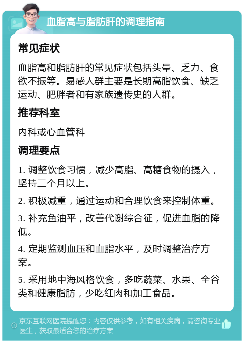 血脂高与脂肪肝的调理指南 常见症状 血脂高和脂肪肝的常见症状包括头晕、乏力、食欲不振等。易感人群主要是长期高脂饮食、缺乏运动、肥胖者和有家族遗传史的人群。 推荐科室 内科或心血管科 调理要点 1. 调整饮食习惯，减少高脂、高糖食物的摄入，坚持三个月以上。 2. 积极减重，通过运动和合理饮食来控制体重。 3. 补充鱼油平，改善代谢综合征，促进血脂的降低。 4. 定期监测血压和血脂水平，及时调整治疗方案。 5. 采用地中海风格饮食，多吃蔬菜、水果、全谷类和健康脂肪，少吃红肉和加工食品。