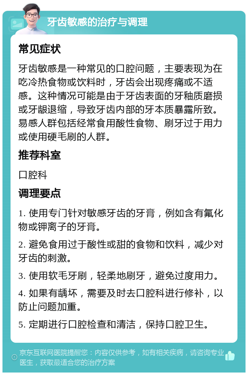 牙齿敏感的治疗与调理 常见症状 牙齿敏感是一种常见的口腔问题，主要表现为在吃冷热食物或饮料时，牙齿会出现疼痛或不适感。这种情况可能是由于牙齿表面的牙釉质磨损或牙龈退缩，导致牙齿内部的牙本质暴露所致。易感人群包括经常食用酸性食物、刷牙过于用力或使用硬毛刷的人群。 推荐科室 口腔科 调理要点 1. 使用专门针对敏感牙齿的牙膏，例如含有氟化物或钾离子的牙膏。 2. 避免食用过于酸性或甜的食物和饮料，减少对牙齿的刺激。 3. 使用软毛牙刷，轻柔地刷牙，避免过度用力。 4. 如果有龋坏，需要及时去口腔科进行修补，以防止问题加重。 5. 定期进行口腔检查和清洁，保持口腔卫生。