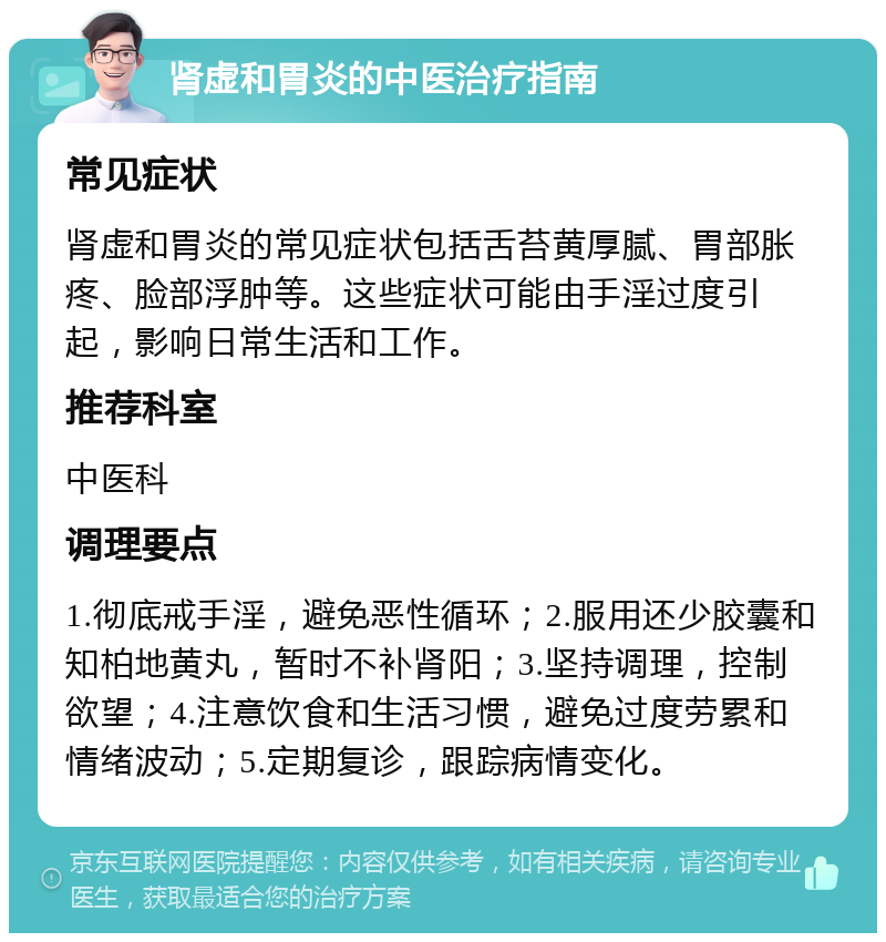 肾虚和胃炎的中医治疗指南 常见症状 肾虚和胃炎的常见症状包括舌苔黄厚腻、胃部胀疼、脸部浮肿等。这些症状可能由手淫过度引起，影响日常生活和工作。 推荐科室 中医科 调理要点 1.彻底戒手淫，避免恶性循环；2.服用还少胶囊和知柏地黄丸，暂时不补肾阳；3.坚持调理，控制欲望；4.注意饮食和生活习惯，避免过度劳累和情绪波动；5.定期复诊，跟踪病情变化。