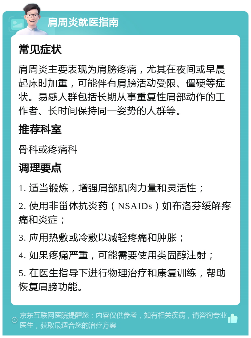 肩周炎就医指南 常见症状 肩周炎主要表现为肩膀疼痛，尤其在夜间或早晨起床时加重，可能伴有肩膀活动受限、僵硬等症状。易感人群包括长期从事重复性肩部动作的工作者、长时间保持同一姿势的人群等。 推荐科室 骨科或疼痛科 调理要点 1. 适当锻炼，增强肩部肌肉力量和灵活性； 2. 使用非甾体抗炎药（NSAIDs）如布洛芬缓解疼痛和炎症； 3. 应用热敷或冷敷以减轻疼痛和肿胀； 4. 如果疼痛严重，可能需要使用类固醇注射； 5. 在医生指导下进行物理治疗和康复训练，帮助恢复肩膀功能。