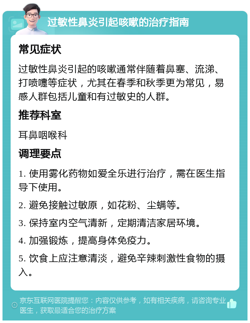 过敏性鼻炎引起咳嗽的治疗指南 常见症状 过敏性鼻炎引起的咳嗽通常伴随着鼻塞、流涕、打喷嚏等症状，尤其在春季和秋季更为常见，易感人群包括儿童和有过敏史的人群。 推荐科室 耳鼻咽喉科 调理要点 1. 使用雾化药物如爱全乐进行治疗，需在医生指导下使用。 2. 避免接触过敏原，如花粉、尘螨等。 3. 保持室内空气清新，定期清洁家居环境。 4. 加强锻炼，提高身体免疫力。 5. 饮食上应注意清淡，避免辛辣刺激性食物的摄入。