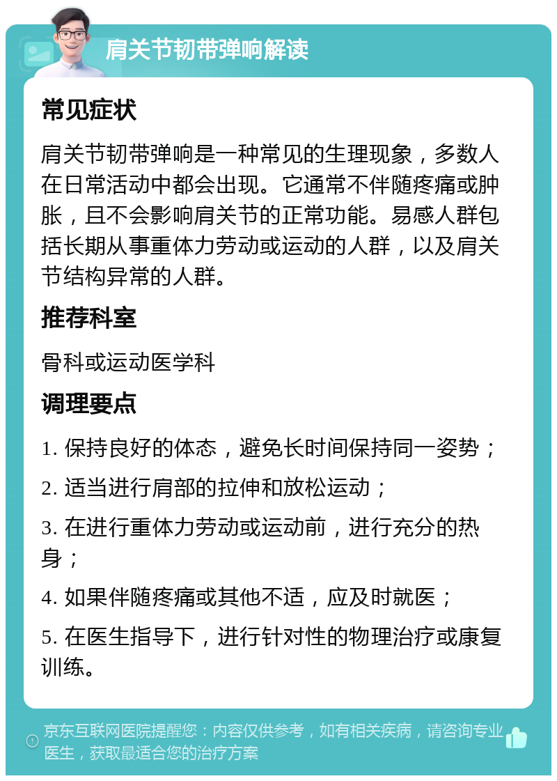 肩关节韧带弹响解读 常见症状 肩关节韧带弹响是一种常见的生理现象，多数人在日常活动中都会出现。它通常不伴随疼痛或肿胀，且不会影响肩关节的正常功能。易感人群包括长期从事重体力劳动或运动的人群，以及肩关节结构异常的人群。 推荐科室 骨科或运动医学科 调理要点 1. 保持良好的体态，避免长时间保持同一姿势； 2. 适当进行肩部的拉伸和放松运动； 3. 在进行重体力劳动或运动前，进行充分的热身； 4. 如果伴随疼痛或其他不适，应及时就医； 5. 在医生指导下，进行针对性的物理治疗或康复训练。