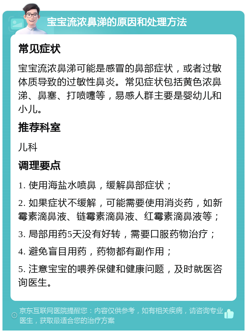 宝宝流浓鼻涕的原因和处理方法 常见症状 宝宝流浓鼻涕可能是感冒的鼻部症状，或者过敏体质导致的过敏性鼻炎。常见症状包括黄色浓鼻涕、鼻塞、打喷嚏等，易感人群主要是婴幼儿和小儿。 推荐科室 儿科 调理要点 1. 使用海盐水喷鼻，缓解鼻部症状； 2. 如果症状不缓解，可能需要使用消炎药，如新霉素滴鼻液、链霉素滴鼻液、红霉素滴鼻液等； 3. 局部用药5天没有好转，需要口服药物治疗； 4. 避免盲目用药，药物都有副作用； 5. 注意宝宝的喂养保健和健康问题，及时就医咨询医生。