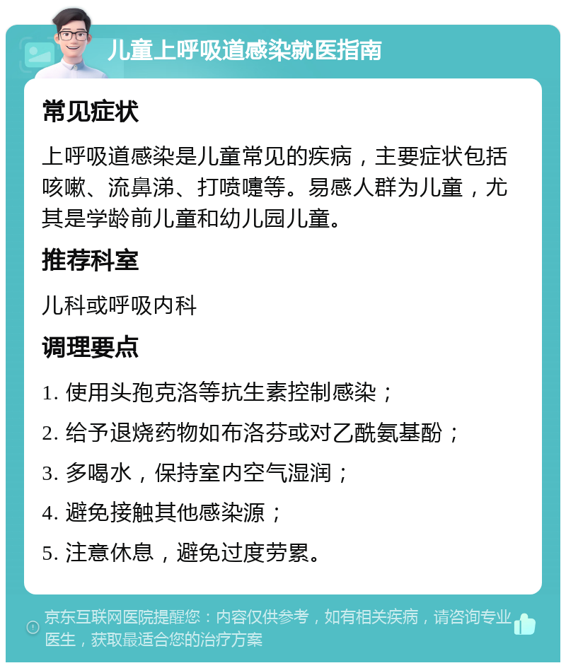 儿童上呼吸道感染就医指南 常见症状 上呼吸道感染是儿童常见的疾病，主要症状包括咳嗽、流鼻涕、打喷嚏等。易感人群为儿童，尤其是学龄前儿童和幼儿园儿童。 推荐科室 儿科或呼吸内科 调理要点 1. 使用头孢克洛等抗生素控制感染； 2. 给予退烧药物如布洛芬或对乙酰氨基酚； 3. 多喝水，保持室内空气湿润； 4. 避免接触其他感染源； 5. 注意休息，避免过度劳累。