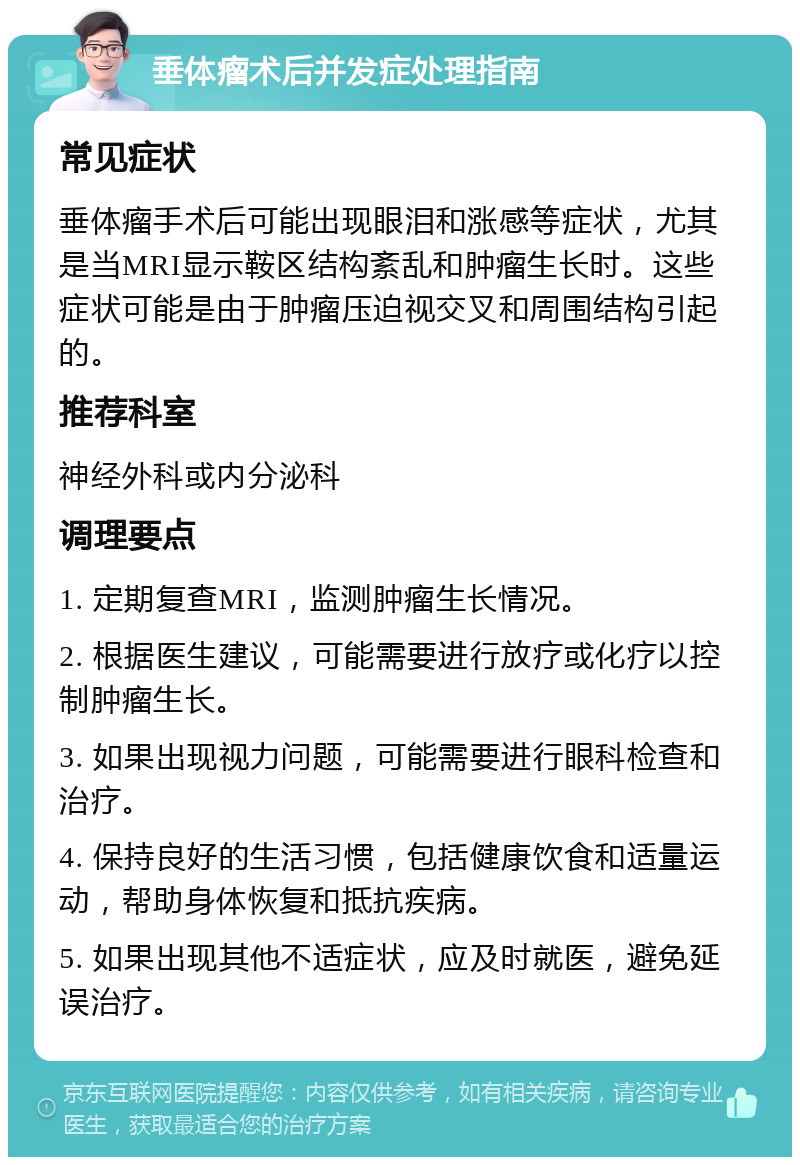 垂体瘤术后并发症处理指南 常见症状 垂体瘤手术后可能出现眼泪和涨感等症状,尤其是当MRI显示鞍区结构紊乱和肿瘤生长时。这些症状可能是由于肿瘤压迫视交叉和周围结构引起的。 推荐科室 神经外科或内分泌科 调理要点 1. 定期复查MRI,监测肿瘤生长情况。 2. 根据医生建议,可能需要进行放疗或化疗以控制肿瘤生长。 3. 如果出现视力问题,可能需要进行眼科检查和治疗。 4. 保持良好的生活习惯,包括健康饮食和适量运动,帮助身体恢复和抵抗疾病。 5. 如果出现其他不适症状,应及时就医,避免延误治疗。