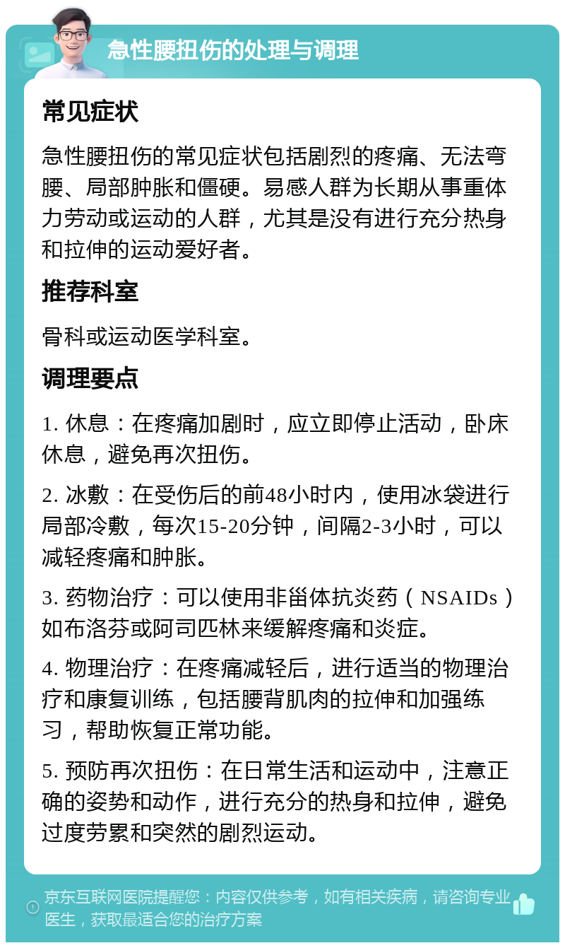 急性腰扭伤的处理与调理 常见症状 急性腰扭伤的常见症状包括剧烈的疼痛、无法弯腰、局部肿胀和僵硬。易感人群为长期从事重体力劳动或运动的人群，尤其是没有进行充分热身和拉伸的运动爱好者。 推荐科室 骨科或运动医学科室。 调理要点 1. 休息：在疼痛加剧时，应立即停止活动，卧床休息，避免再次扭伤。 2. 冰敷：在受伤后的前48小时内，使用冰袋进行局部冷敷，每次15-20分钟，间隔2-3小时，可以减轻疼痛和肿胀。 3. 药物治疗：可以使用非甾体抗炎药（NSAIDs）如布洛芬或阿司匹林来缓解疼痛和炎症。 4. 物理治疗：在疼痛减轻后，进行适当的物理治疗和康复训练，包括腰背肌肉的拉伸和加强练习，帮助恢复正常功能。 5. 预防再次扭伤：在日常生活和运动中，注意正确的姿势和动作，进行充分的热身和拉伸，避免过度劳累和突然的剧烈运动。