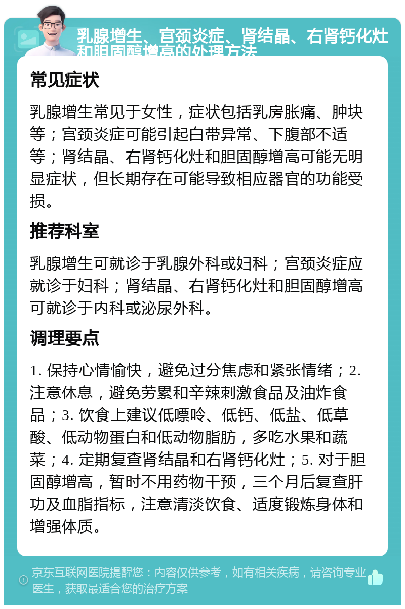 乳腺增生、宫颈炎症、肾结晶、右肾钙化灶和胆固醇增高的处理方法 常见症状 乳腺增生常见于女性，症状包括乳房胀痛、肿块等；宫颈炎症可能引起白带异常、下腹部不适等；肾结晶、右肾钙化灶和胆固醇增高可能无明显症状，但长期存在可能导致相应器官的功能受损。 推荐科室 乳腺增生可就诊于乳腺外科或妇科；宫颈炎症应就诊于妇科；肾结晶、右肾钙化灶和胆固醇增高可就诊于内科或泌尿外科。 调理要点 1. 保持心情愉快，避免过分焦虑和紧张情绪；2. 注意休息，避免劳累和辛辣刺激食品及油炸食品；3. 饮食上建议低嘌呤、低钙、低盐、低草酸、低动物蛋白和低动物脂肪，多吃水果和蔬菜；4. 定期复查肾结晶和右肾钙化灶；5. 对于胆固醇增高，暂时不用药物干预，三个月后复查肝功及血脂指标，注意清淡饮食、适度锻炼身体和增强体质。