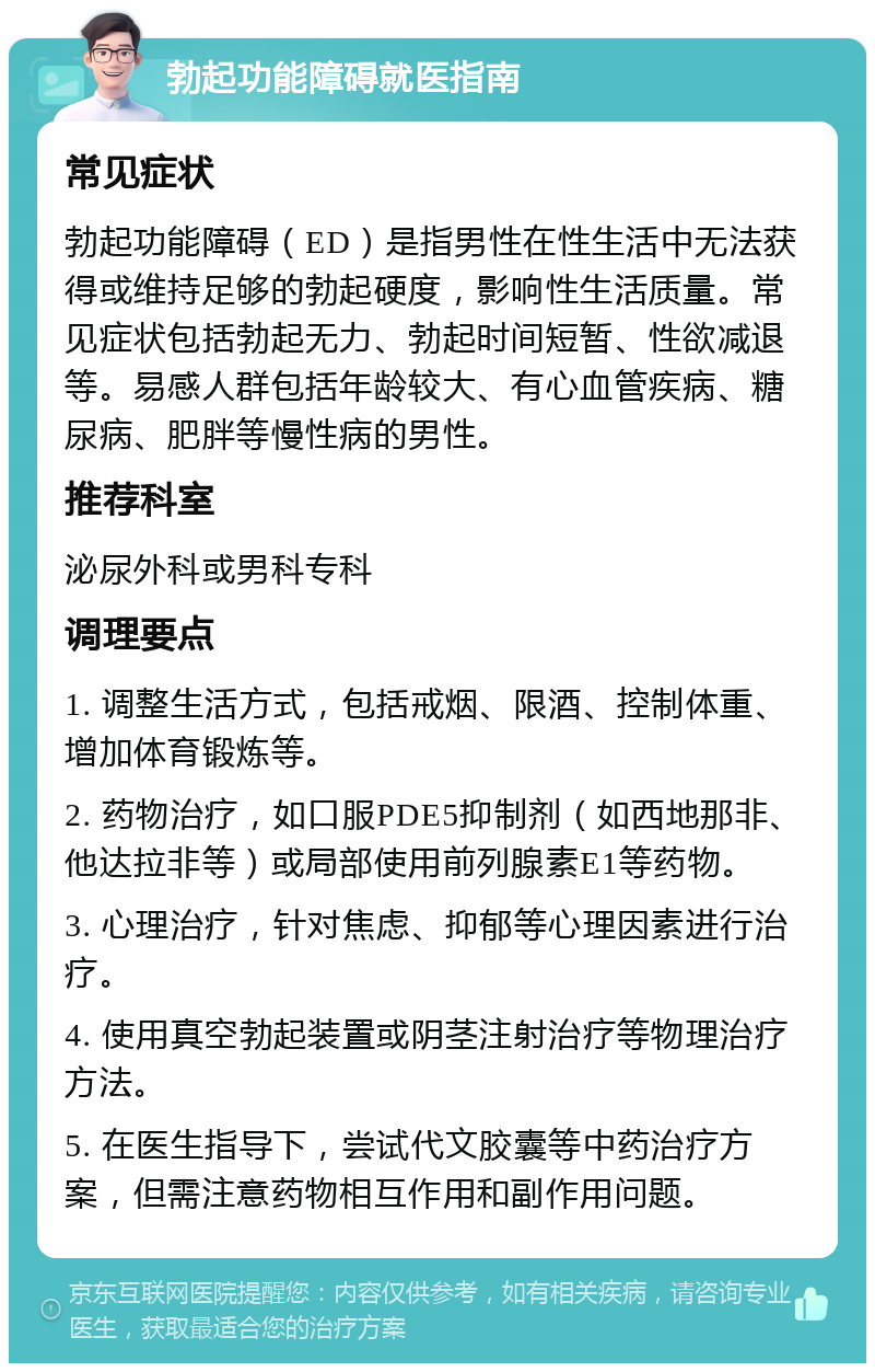 勃起功能障碍就医指南 常见症状 勃起功能障碍（ED）是指男性在性生活中无法获得或维持足够的勃起硬度，影响性生活质量。常见症状包括勃起无力、勃起时间短暂、性欲减退等。易感人群包括年龄较大、有心血管疾病、糖尿病、肥胖等慢性病的男性。 推荐科室 泌尿外科或男科专科 调理要点 1. 调整生活方式，包括戒烟、限酒、控制体重、增加体育锻炼等。 2. 药物治疗，如口服PDE5抑制剂（如西地那非、他达拉非等）或局部使用前列腺素E1等药物。 3. 心理治疗，针对焦虑、抑郁等心理因素进行治疗。 4. 使用真空勃起装置或阴茎注射治疗等物理治疗方法。 5. 在医生指导下，尝试代文胶囊等中药治疗方案，但需注意药物相互作用和副作用问题。