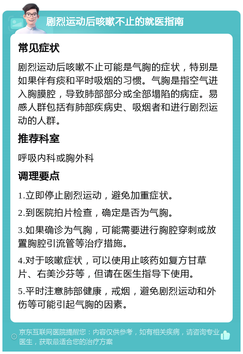 剧烈运动后咳嗽不止的就医指南 常见症状 剧烈运动后咳嗽不止可能是气胸的症状，特别是如果伴有痰和平时吸烟的习惯。气胸是指空气进入胸膜腔，导致肺部部分或全部塌陷的病症。易感人群包括有肺部疾病史、吸烟者和进行剧烈运动的人群。 推荐科室 呼吸内科或胸外科 调理要点 1.立即停止剧烈运动，避免加重症状。 2.到医院拍片检查，确定是否为气胸。 3.如果确诊为气胸，可能需要进行胸腔穿刺或放置胸腔引流管等治疗措施。 4.对于咳嗽症状，可以使用止咳药如复方甘草片、右美沙芬等，但请在医生指导下使用。 5.平时注意肺部健康，戒烟，避免剧烈运动和外伤等可能引起气胸的因素。