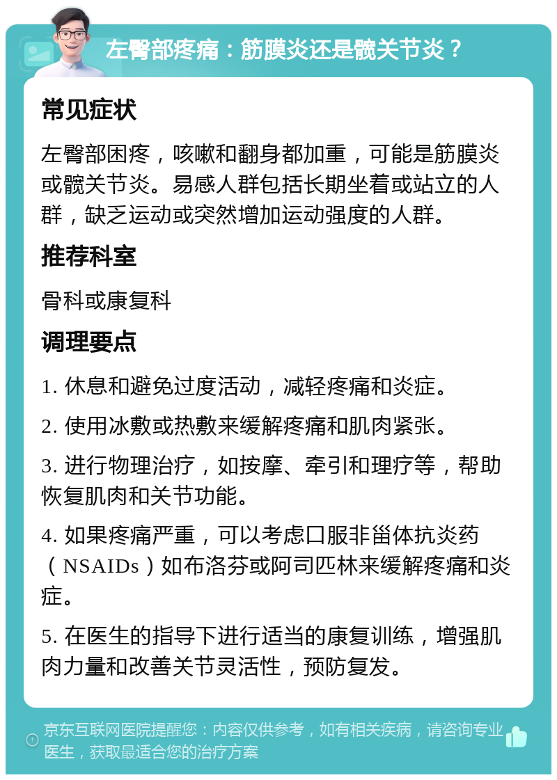 左臀部疼痛：筋膜炎还是髋关节炎？ 常见症状 左臀部困疼，咳嗽和翻身都加重，可能是筋膜炎或髋关节炎。易感人群包括长期坐着或站立的人群，缺乏运动或突然增加运动强度的人群。 推荐科室 骨科或康复科 调理要点 1. 休息和避免过度活动，减轻疼痛和炎症。 2. 使用冰敷或热敷来缓解疼痛和肌肉紧张。 3. 进行物理治疗，如按摩、牵引和理疗等，帮助恢复肌肉和关节功能。 4. 如果疼痛严重，可以考虑口服非甾体抗炎药（NSAIDs）如布洛芬或阿司匹林来缓解疼痛和炎症。 5. 在医生的指导下进行适当的康复训练，增强肌肉力量和改善关节灵活性，预防复发。